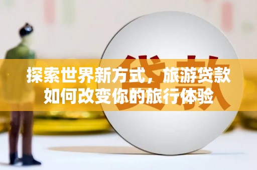 名山探索世界新方式，旅游贷款如何改变你的旅行体验